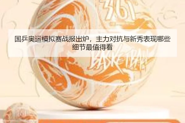 国乒奥运模拟赛战报出炉，主力对抗与新秀表现哪些细节最值得看