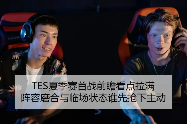 TES夏季赛首战前瞻看点拉满 阵容磨合与临场状态谁先抢下主动